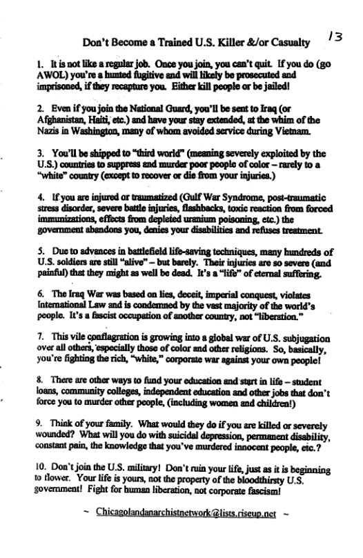 Don’t Become a Trained U.S. Killer &/or Casualty 3 1. Itis not like a regular job. Once you join, you can’t quit. If you do (g0 AWOL) you’re a bunted fugitive and will ikely be prosecuted and imprisoned, if they recapture you. Either kill people or be jailed! 2. Even if you join the National Guard, you’ll be sent to Iraq (or Afghanistan, Haiti, etc.) and have your stay extended, at the whim of the Nazis in Washington, many of whom avoided service during Vietnam. 3. You’ll be shipped to “thind worid" (meaning severely exploited by the U.S.) countries to suppress and murder poar people of color - rarely to a 4. 1fyou are injured ar traumatized (Gulf War Syndrome, post-traumatic immunizations, effects from depleded uranium poisoning, et the ‘govemment sbandons you, denies your disabiliies and refuses treatment. S. Dueto advances in battlefield life-saving techniques, many hundreds of U.S. soldiers are still “alive” ~ but barely. Their injuries are so severe (and painful) that they might as well be dead. It’s a “life” of etenal suffering. 6. The lraq War was based on lies, deoeit, imperial conquest, violates Intemational Law and is condemmed by the vast majority of the world’s poople. It’s a fascist occupation of another couniry, not “liberation.” 7. This vile conflagration i growing into a global war of U.S. subjugation over all others, ‘especially those of color and other religions. So, basically, you’re fighting the rich, “Wwhite,” corporate war against your own peoplel 8. There are other ways o fund your education and start in lifs — student force you to murder other people, (including women and childreat) 9. Thisk of your family. What would they do if you are klled or severely wounded? What will you do with suicidal depression, permanent disability, constant pain, the knowledge that you’ve murdered innocent people, ¢ic.? 10. Don’tjoin the U.S. militry! Don’t ruin your ife, just s it s beginning 1o lowsr. Vour life is yours, not the property of the bloodthirsty U.S, sovemment! Fight for buman liberation, not corporate fascisml